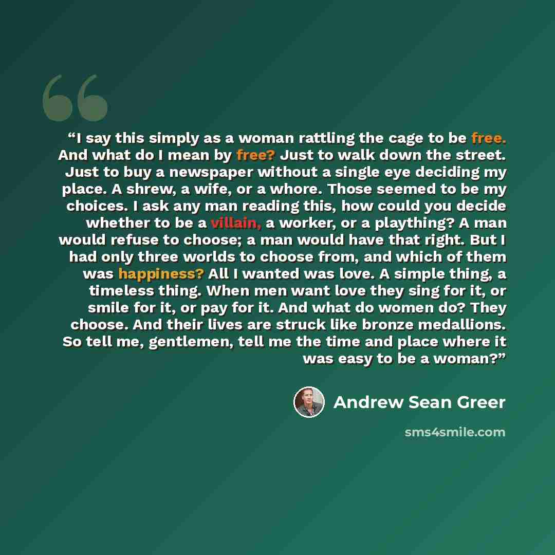 “I say this simply as a woman rattling the cage to be free. And what do I mean by free? Just to walk down the street. Just to buy a newspaper without a single eye deciding my place. A shrew, a wife, or a whore. Those seemed to be my choices. I ask any man reading this, how could you decide whether…” quote by Andrew Sean Greer