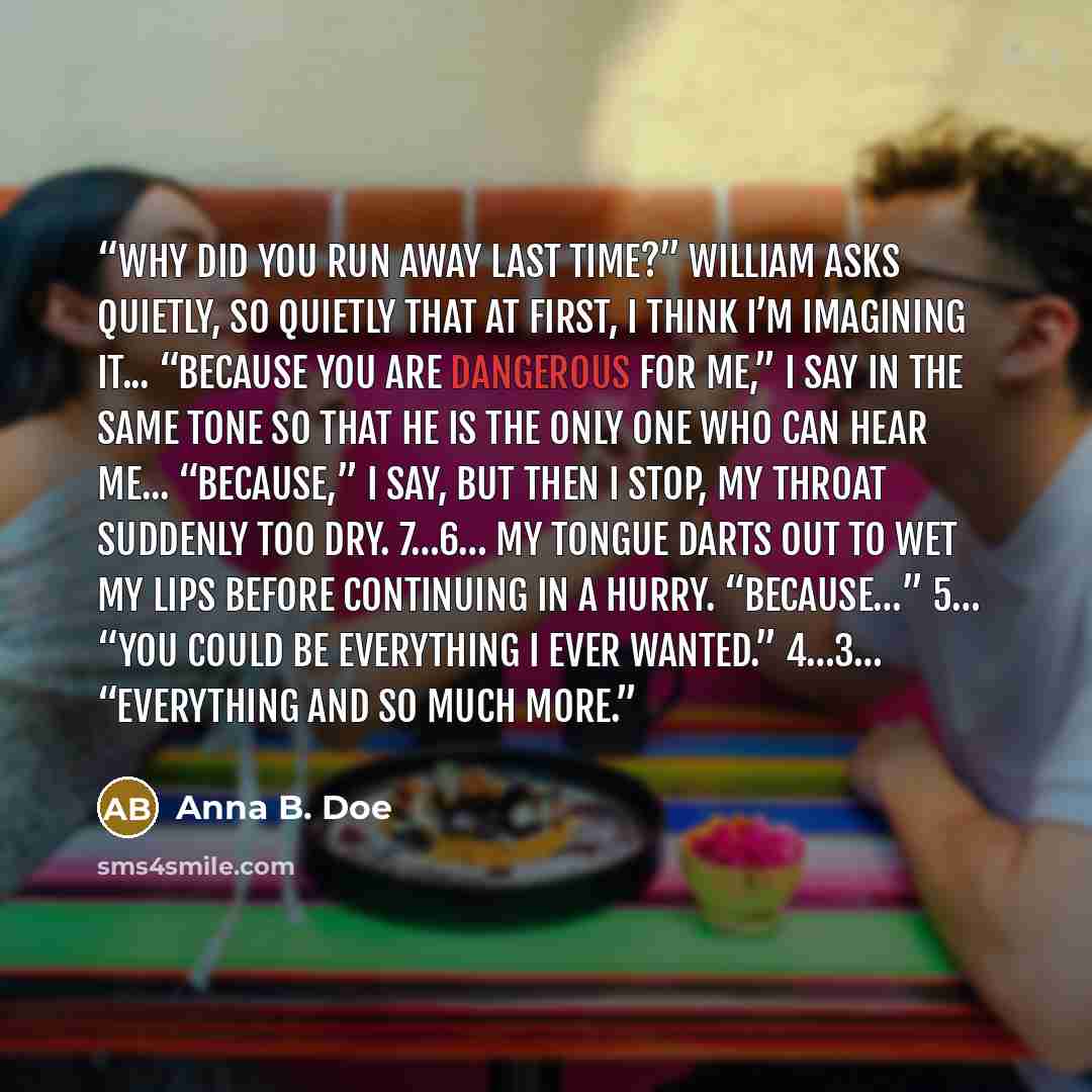“Why did you run away last time?” William asks quietly, so quietly that at first, I think I’m imagining it... “Because you are dangerous for me,” I say in the same tone so that he is the only one who can hear me... “Because,” I say, but then I stop, my throat suddenly too dry. 7…6… My tongue darts…” quote by Anna B. Doe