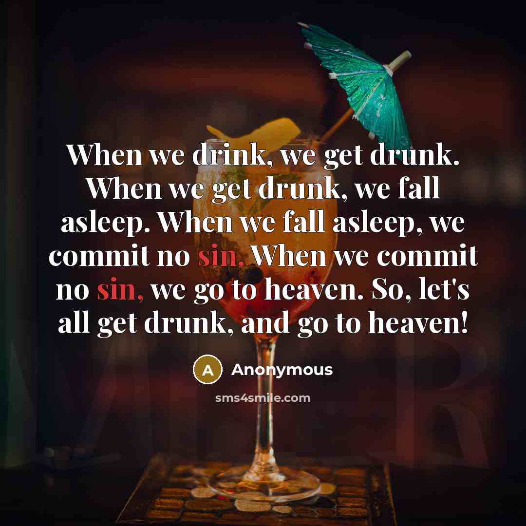 “When we drink, we get drunk. When we get drunk, we fall asleep. When we fall asleep, we commit no sin. When we commit no sin, we go to heaven. So, let's all get drunk, and go to heaven!” quote by Anonymous