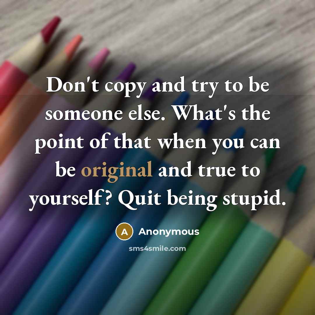 “Don't copy and try to be someone else. What's the point of that when you can be original and true to yourself? Quit being stupid.” quote by Anonymous