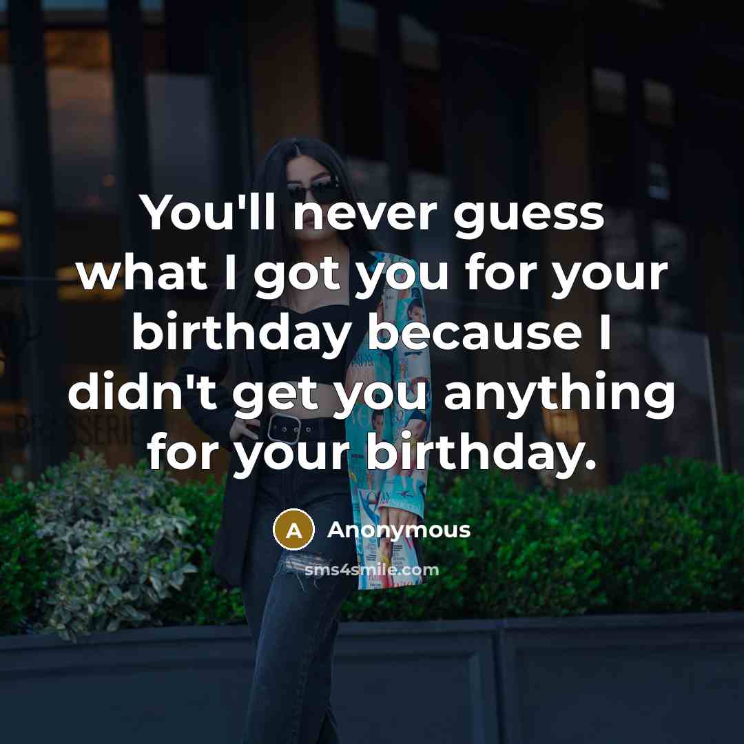 “You'll never guess what I got you for your birthday because I didn't get you anything for your birthday.” quote by Anonymous