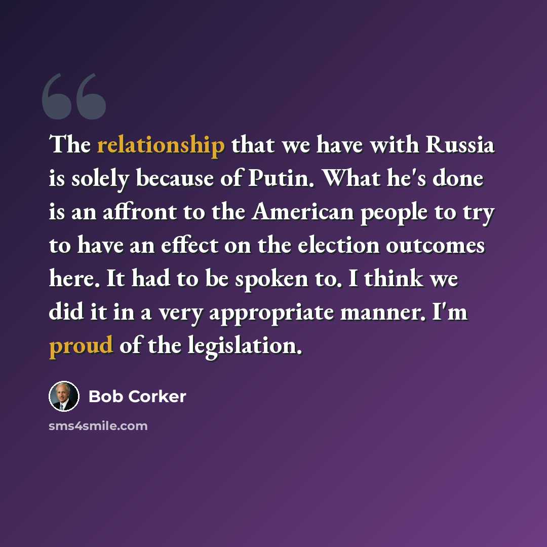 “The relationship that we have with Russia is solely because of Putin. What he's done is an affront to the American people to try to have an effect on the election outcomes here. It had to be spoken to. I think we did it in a very appropriate manner. I'm proud of the legislation.” quote by Bob Corker