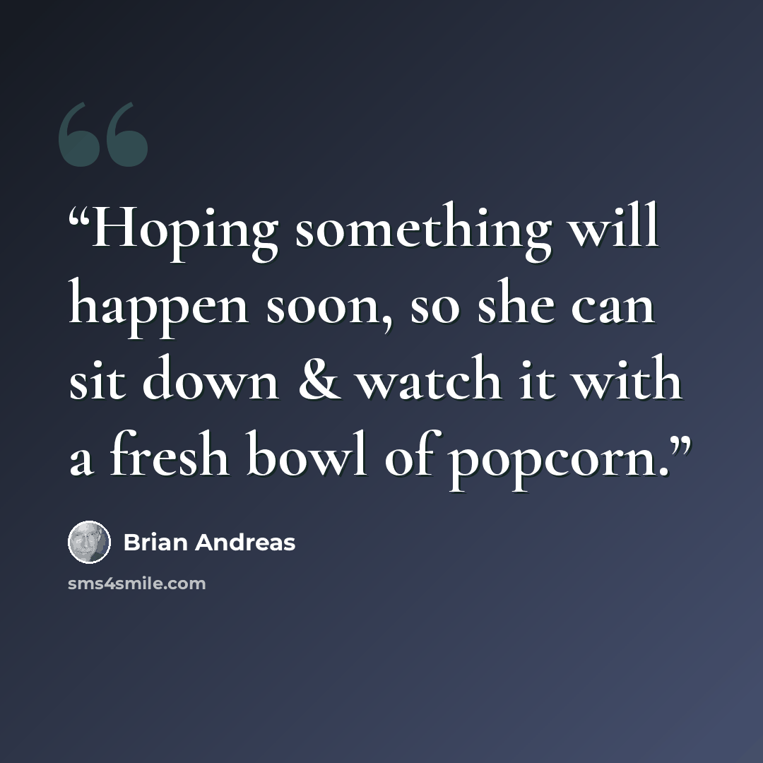 “Hoping something will happen soon, so she can sit down & watch it with a fresh bowl of popcorn.” quote by Brian Andreas