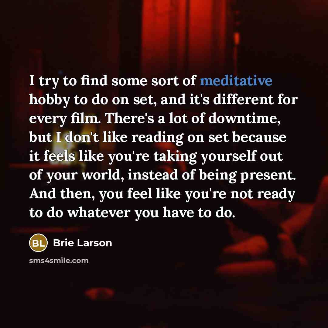 “I try to find some sort of meditative hobby to do on set, and it's different for every film. There's a lot of downtime, but I don't like reading on set because it feels like you're taking yourself out of your world, instead of being present. And then, you feel like you're not ready to do whatever…” quote by Brie Larson