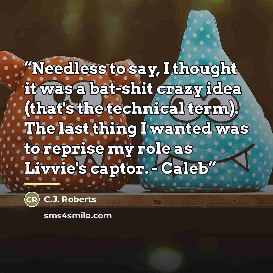 “Needless to say, I thought it was a bat-shit crazy idea (that's the technical term). The last thing I wanted was to reprise my role as Livvie's captor. - Caleb” quote by C.J. Roberts