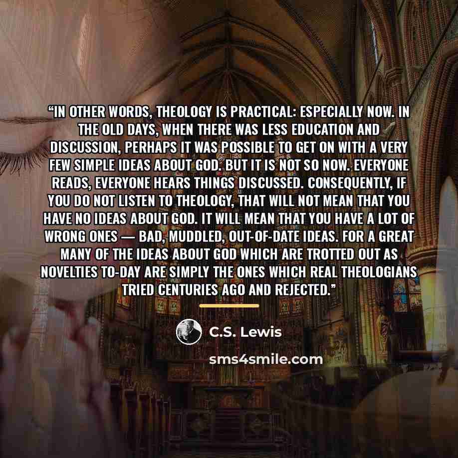 “In other words, The­ol­ogy is prac­ti­cal: espe­cially now. In the old days, when there was less edu­ca­tion and dis­cus­sion, per­haps it was pos­si­ble to get on with a very few sim­ple ideas about God. But it is not so now. Every­one reads, every­one hears things dis­cussed. Con­se­quently, if…” quote by C.S. Lewis