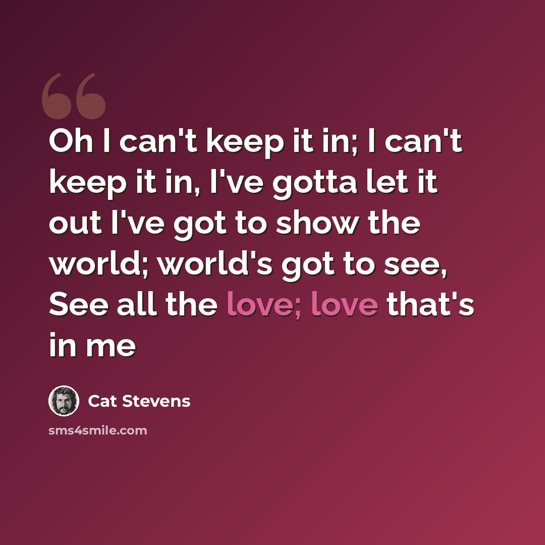 “Oh I can't keep it in; I can't keep it in, I've gotta let it out I've got to show the world; world's got to see, See all the love; love that's in me” quote by Cat Stevens