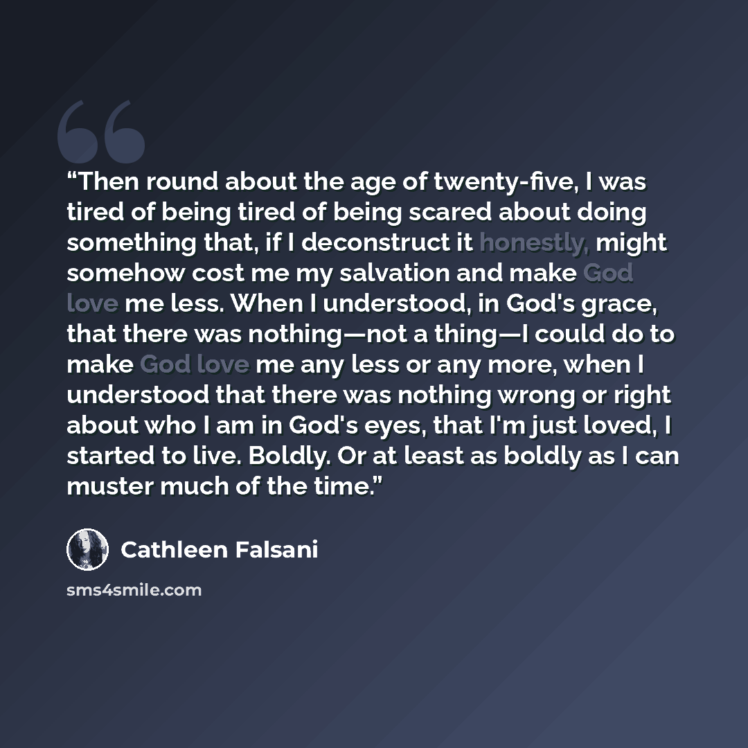 “Then round about the age of twenty-five, I was tired of being tired of being scared about doing something that, if I deconstruct it honestly, might somehow cost me my salvation and make God love me less. When I understood, in God's grace, that there was nothing—not a thing—I could do to make God…” quote by Cathleen Falsani