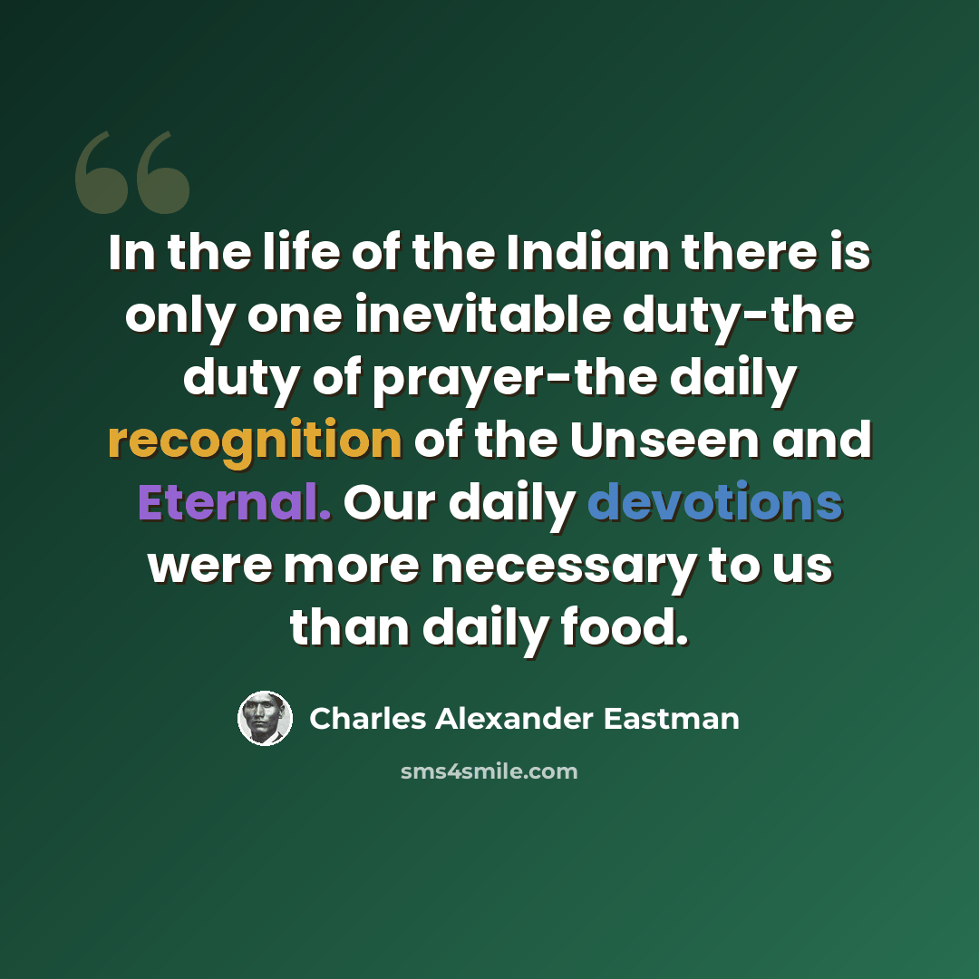 “In the life of the Indian there is only one inevitable duty-the duty of prayer-the daily recognition of the Unseen and Eternal. Our daily devotions were more necessary to us than daily food.” quote by Charles Alexander Eastman