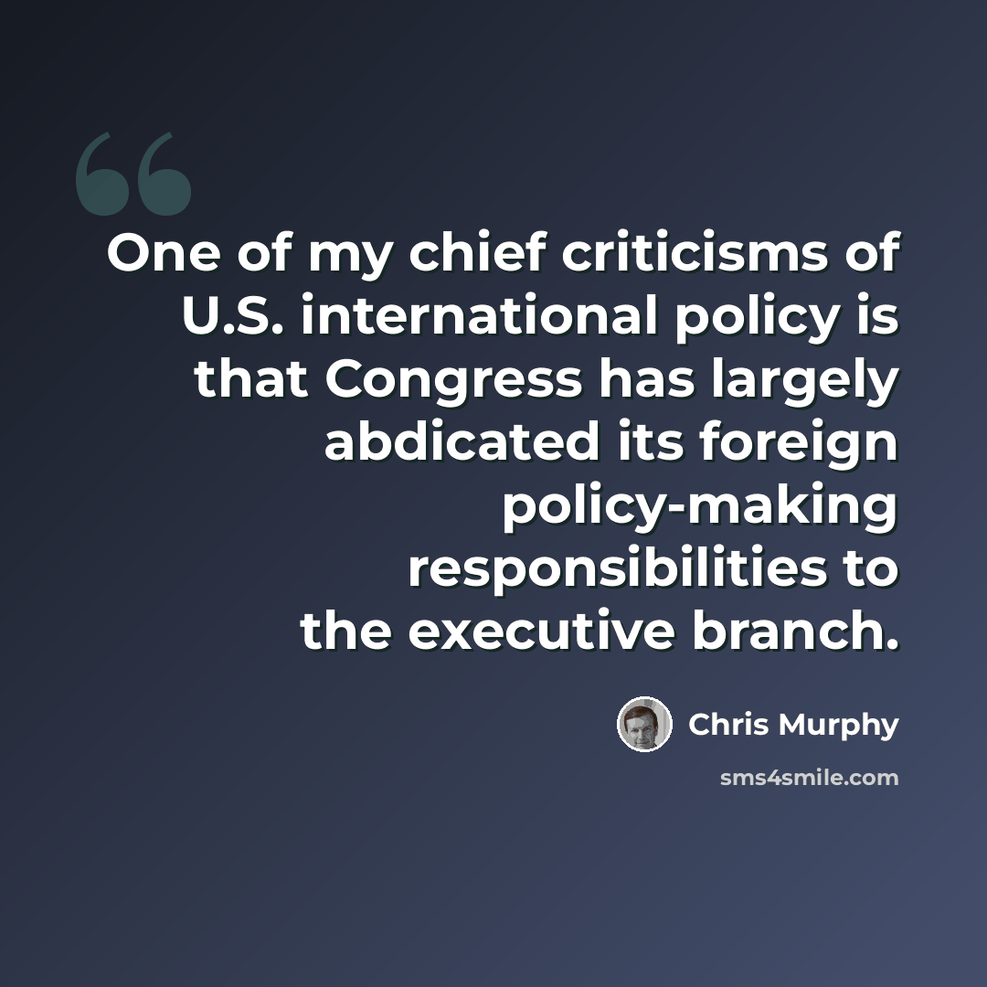 “One of my chief criticisms of U.S. international policy is that Congress has largely abdicated its foreign policy-making responsibilities to the executive branch.” quote by Chris Murphy