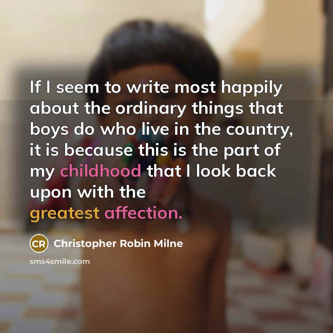 “If I seem to write most happily about the ordinary things that boys do who live in the country, it is because this is the part of my childhood that I look back upon with the greatest affection.” quote by Christopher Robin Milne