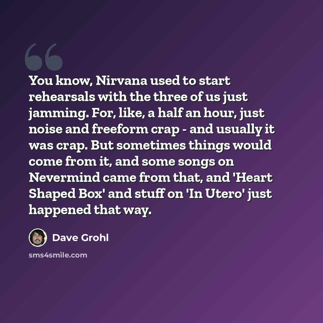 “You know, Nirvana used to start rehearsals with the three of us just jamming. For, like, a half an hour, just noise and freeform crap - and usually it was crap. But sometimes things would come from it, and some songs on Nevermind came from that, and 'Heart Shaped Box' and stuff on 'In Utero' just…” quote by Dave Grohl