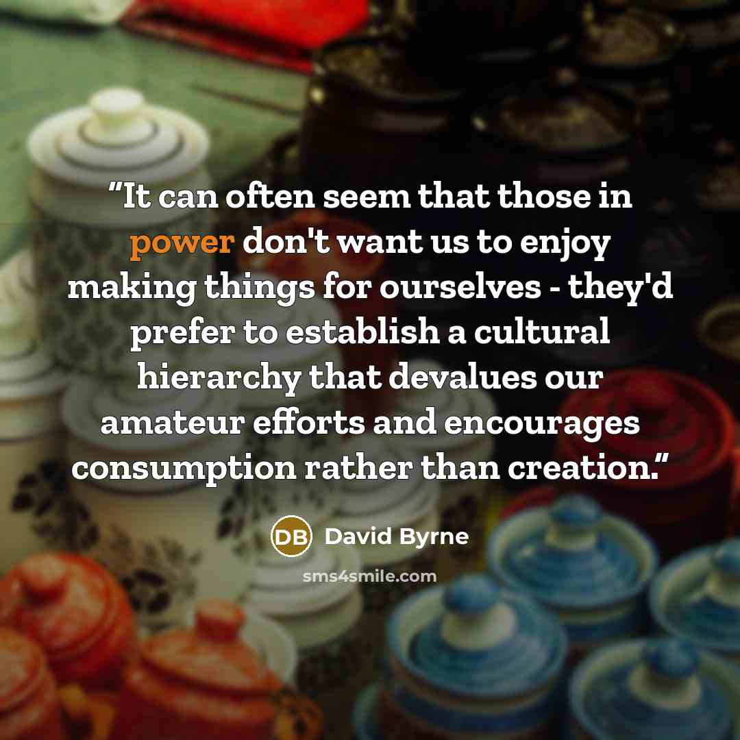 “It can often seem that those in power don't want us to enjoy making things for ourselves - they'd prefer to establish a cultural hierarchy that devalues our amateur efforts and encourages consumption rather than creation.” quote by David Byrne