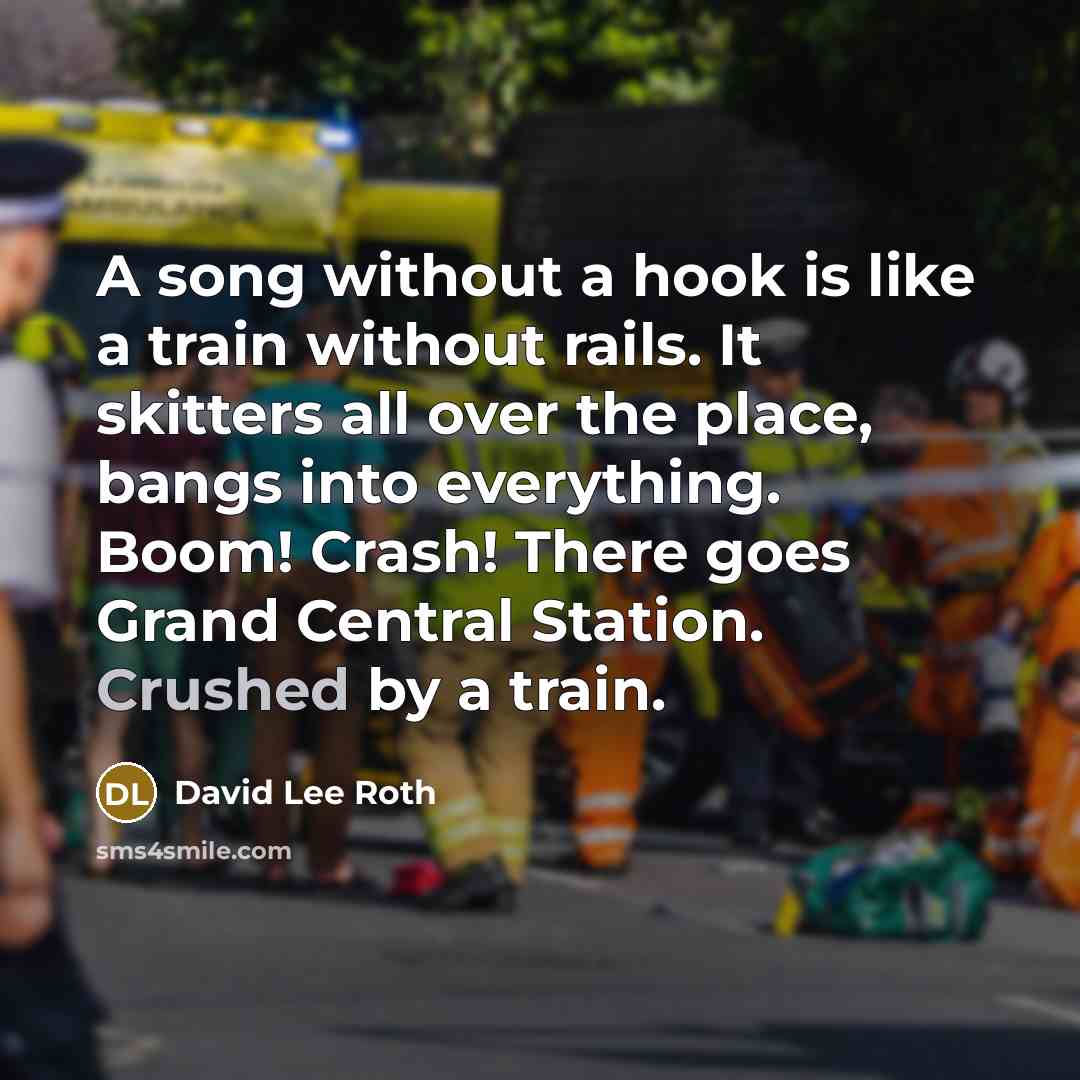 “A song without a hook is like a train without rails. It skitters all over the place, bangs into everything. Boom! Crash! There goes Grand Central Station. Crushed by a train.” quote by David Lee Roth