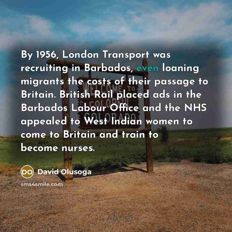 “By 1956, London Transport was recruiting in Barbados, even loaning migrants the costs of their passage to Britain. British Rail placed ads in the Barbados Labour Office and the NHS appealed to West Indian women to come to Britain and train to become nurses.” quote by David Olusoga