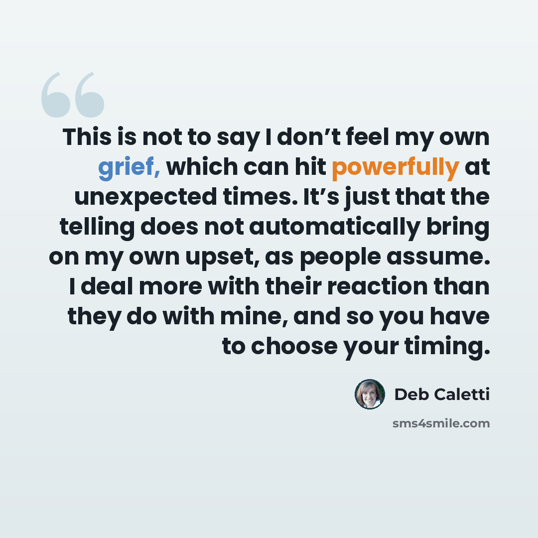 “This is not to say I don’t feel my own grief, which can hit powerfully at unexpected times. It’s just that the telling does not automatically bring on my own upset, as people assume. I deal more with their reaction than they do with mine, and so you have to choose your timing.” quote by Deb Caletti