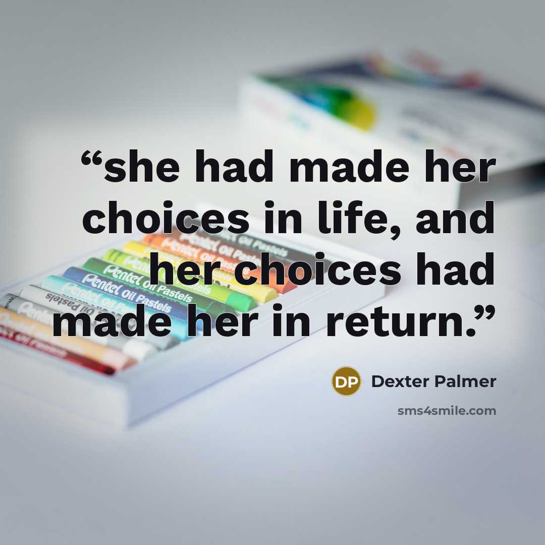 “she had made her choices in life, and her choices had made her in return.” quote by Dexter Palmer