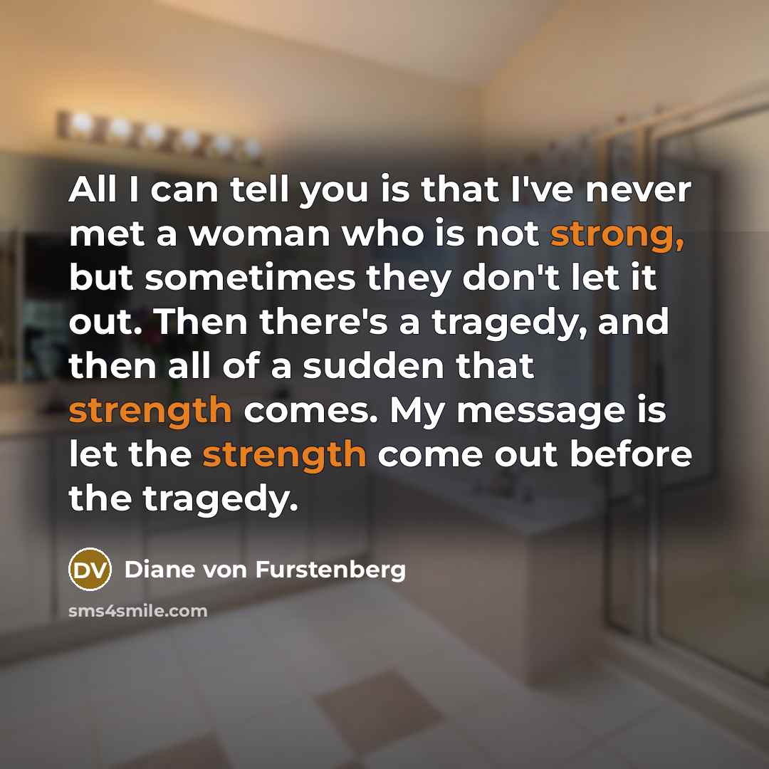 “All I can tell you is that I've never met a woman who is not strong, but sometimes they don't let it out. Then there's a tragedy, and then all of a sudden that strength comes. My message is let the strength come out before the tragedy.” quote by Diane von Furstenberg