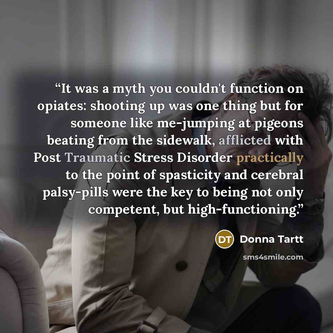“It was a myth you couldn't function on opiates: shooting up was one thing but for someone like me-jumping at pigeons beating from the sidewalk, afflicted with Post Traumatic Stress Disorder practically to the point of spasticity and cerebral palsy-pills were the key to being not only competent…” quote by Donna Tartt