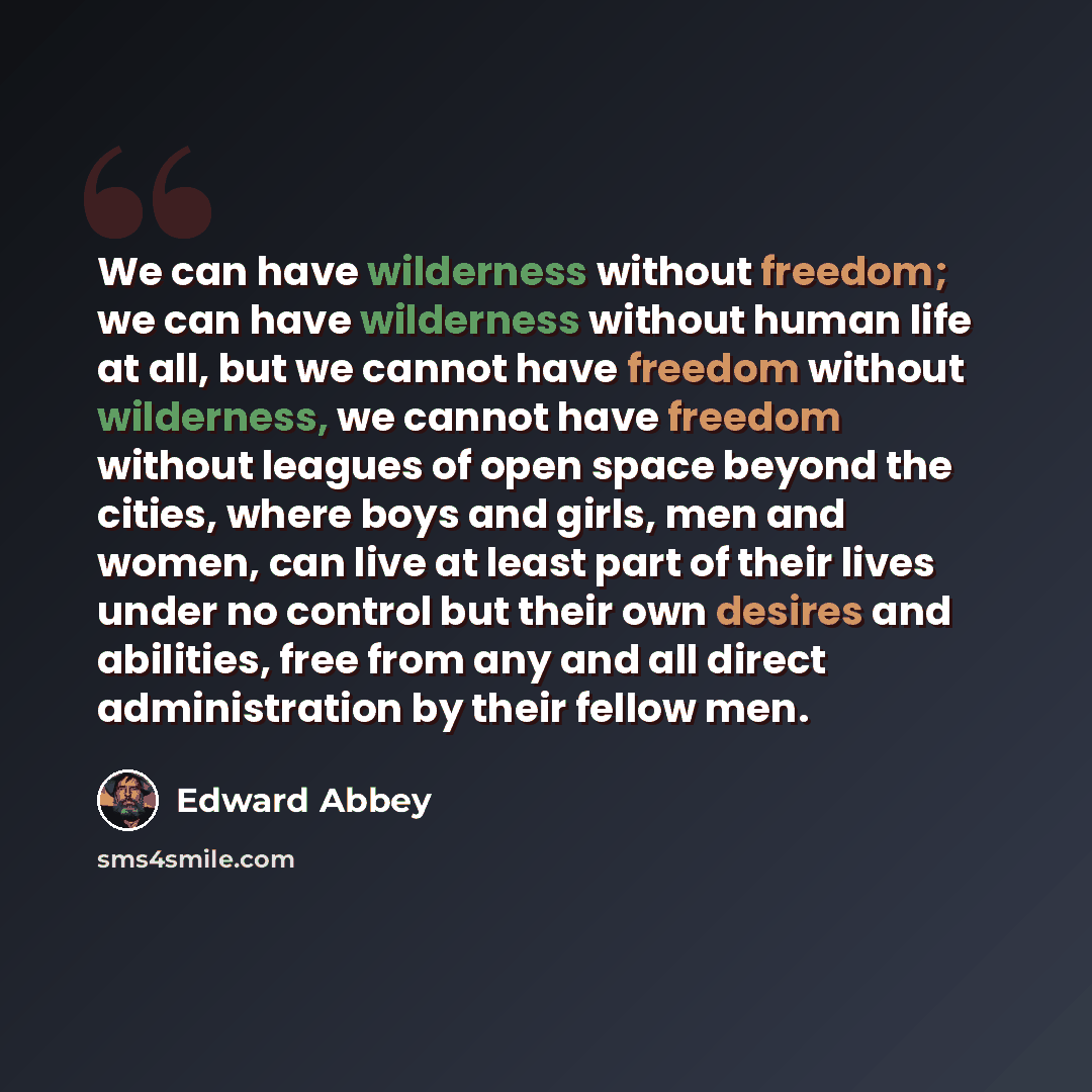 “We can have wilderness without freedom; we can have wilderness without human life at all, but we cannot have freedom without wilderness, we cannot have freedom without leagues of open space beyond the cities, where boys and girls, men and women, can live at least part of their lives under no…” quote by Edward Abbey