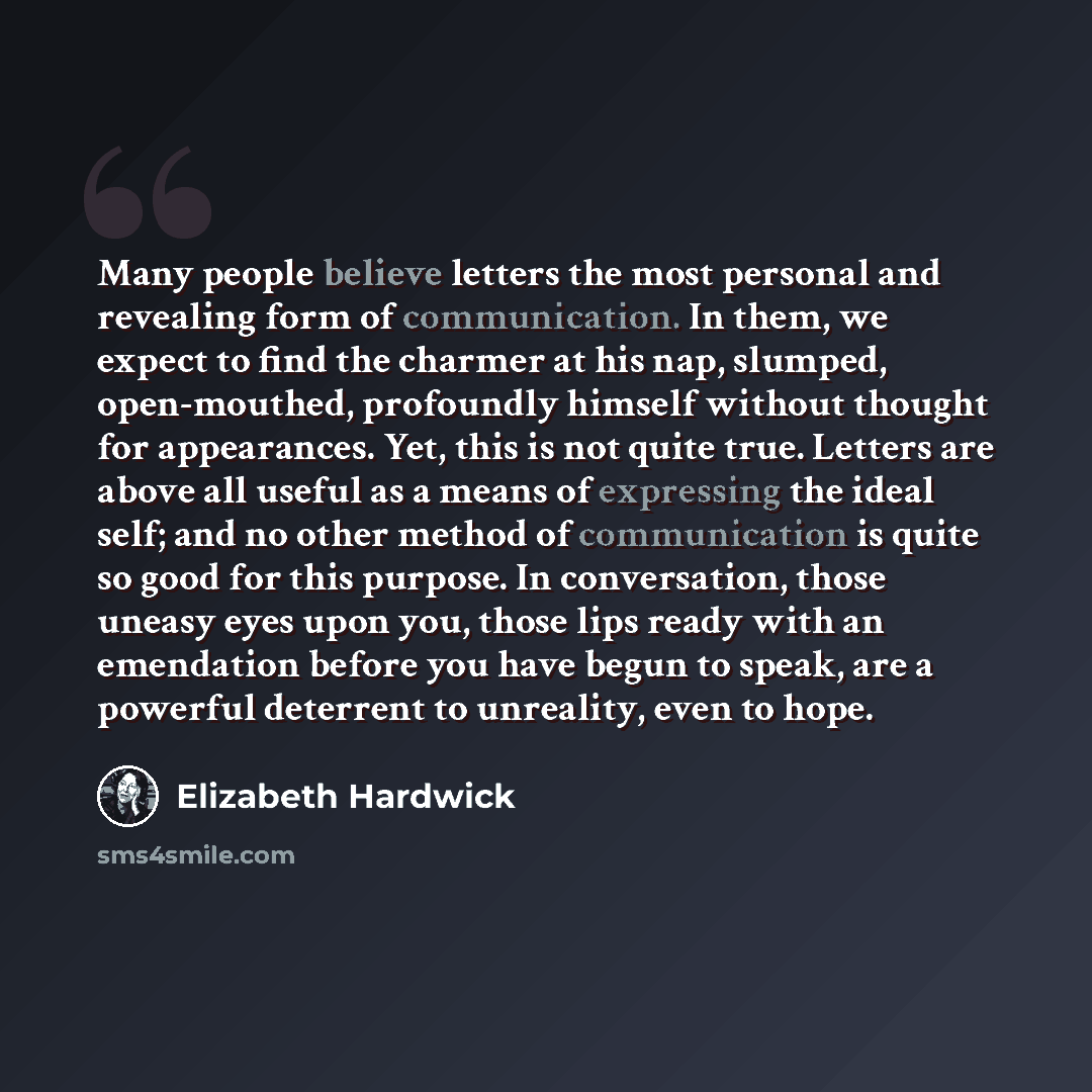 “Many people believe letters the most personal and revealing form of communication. In them, we expect to find the charmer at his nap, slumped, open-mouthed, profoundly himself without thought for appearances. Yet, this is not quite true. Letters are above all useful as a means of expressing the…” quote by Elizabeth Hardwick