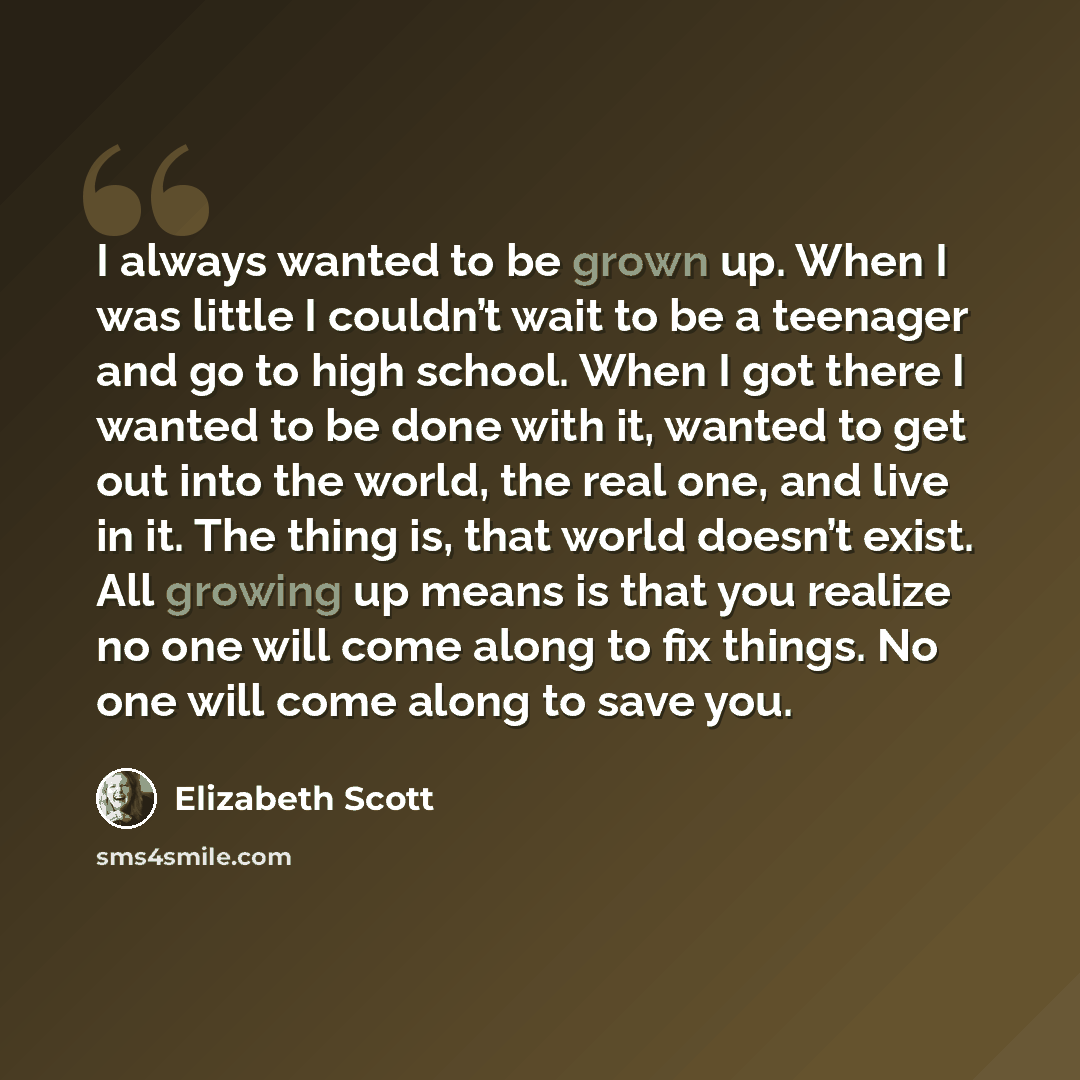 “I always wanted to be grown up. When I was little I couldn’t wait to be a teenager and go to high school. When I got there I wanted to be done with it, wanted to get out into the world, the real one, and live in it. The thing is, that world doesn’t exist. All growing up means is that you realize…” quote by Elizabeth Scott