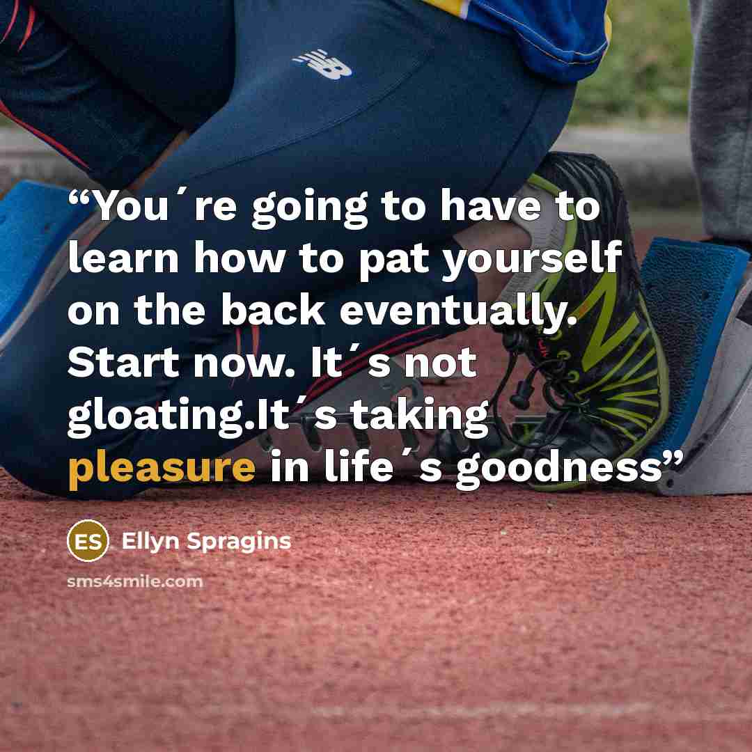 “You´re going to have to learn how to pat yourself on the back eventually. Start now. It´s not gloating.It´s taking pleasure in life´s goodness” quote by Ellyn Spragins