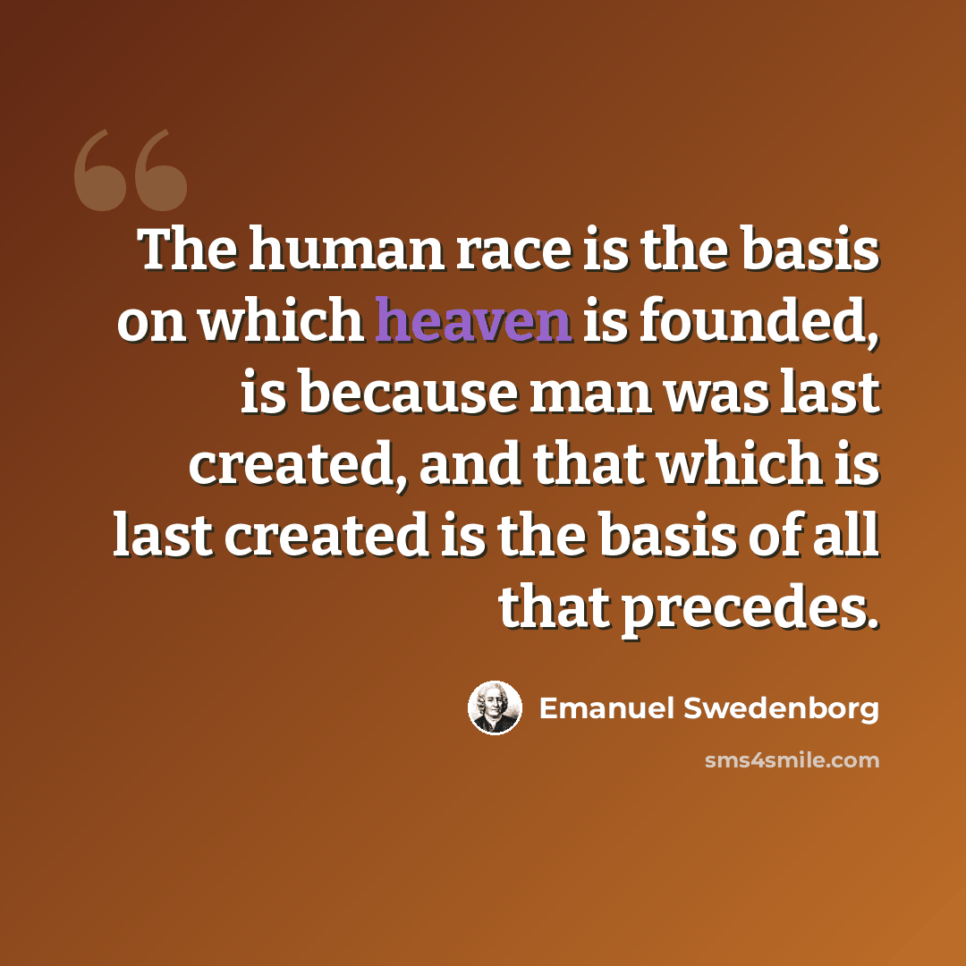 “The human race is the basis on which heaven is founded, is because man was last created, and that which is last created is the basis of all that precedes.” quote by Emanuel Swedenborg