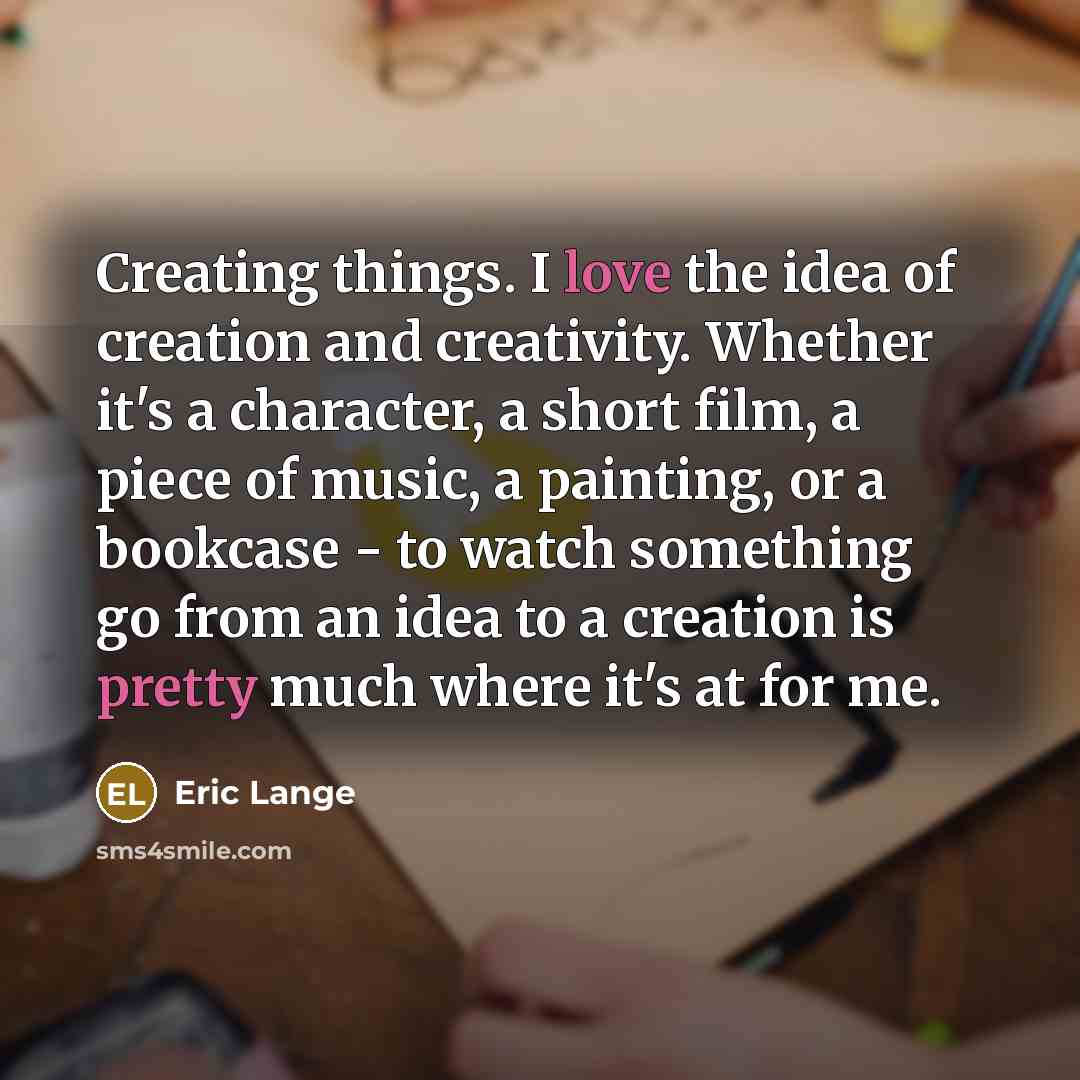 “Creating things. I love the idea of creation and creativity. Whether it's a character, a short film, a piece of music, a painting, or a bookcase - to watch something go from an idea to a creation is pretty much where it's at for me.” quote by Eric Lange