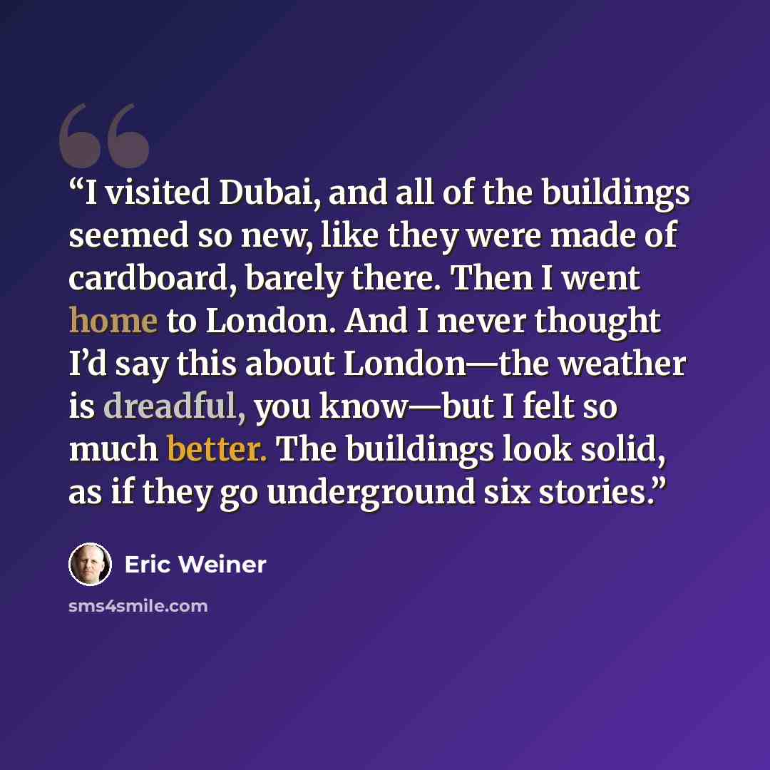 “I visited Dubai, and all of the buildings seemed so new, like they were made of cardboard, barely there. Then I went home to London. And I never thought I’d say this about London—the weather is dreadful, you know—but I felt so much better. The buildings look solid, as if they go underground six…” quote by Eric Weiner