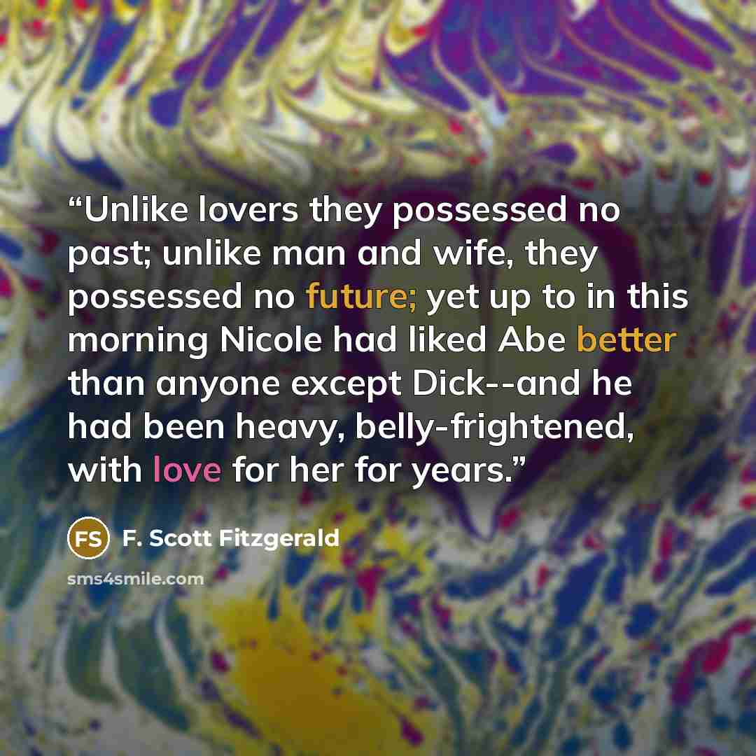 “Unlike lovers they possessed no past; unlike man and wife, they possessed no future; yet up to in this morning Nicole had liked Abe better than anyone except Dick--and he had been heavy, belly-frightened, with love for her for years.” quote by F. Scott Fitzgerald