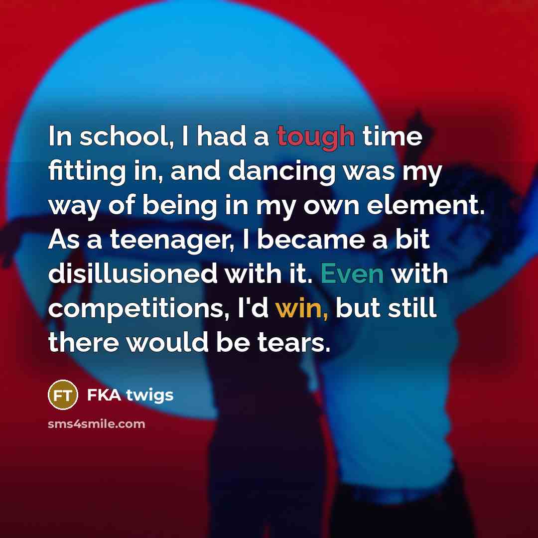 “In school, I had a tough time fitting in, and dancing was my way of being in my own element. As a teenager, I became a bit disillusioned with it. Even with competitions, I'd win, but still there would be tears.” quote by FKA twigs