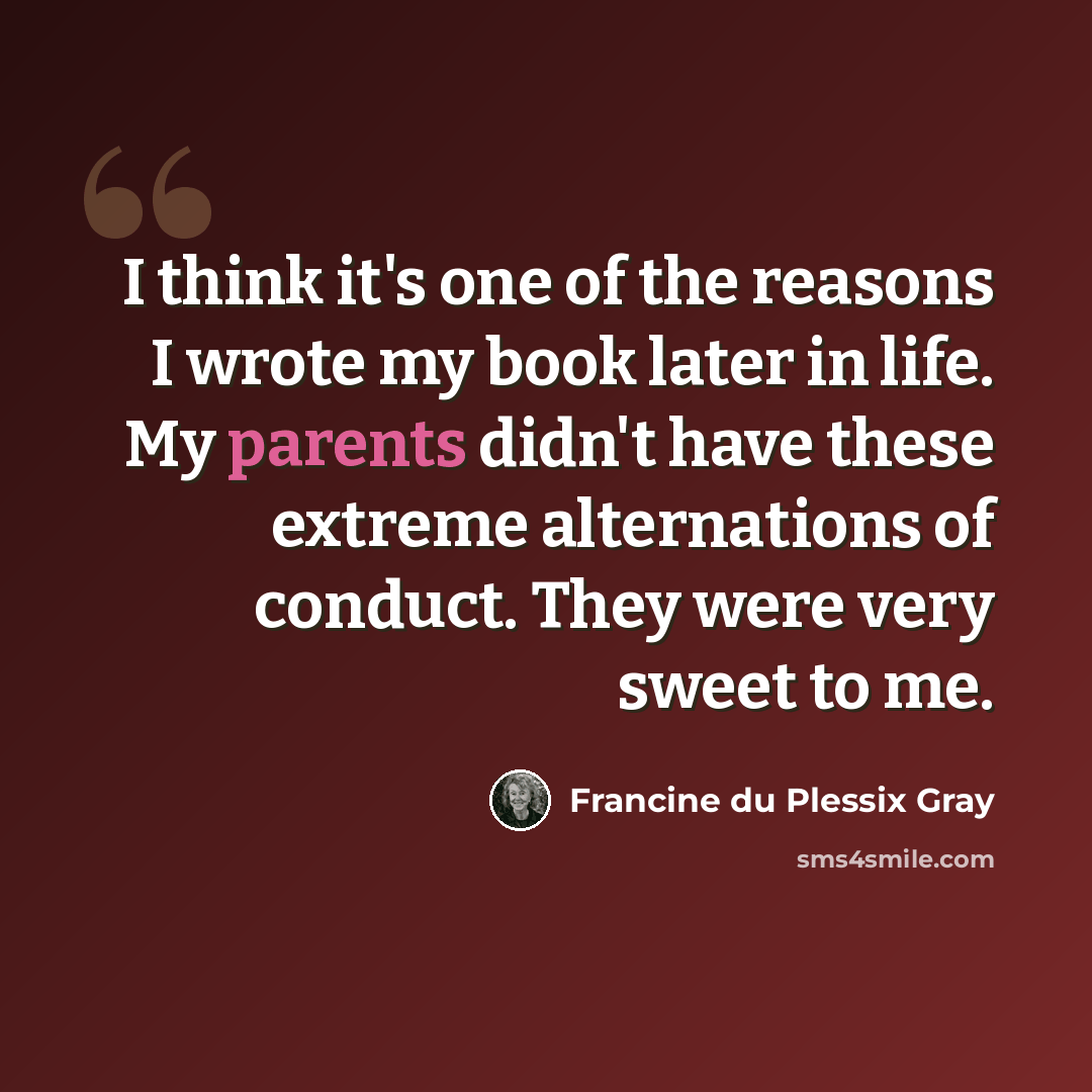 “I think it's one of the reasons I wrote my book later in life. My parents didn't have these extreme alternations of conduct. They were very sweet to me.” quote by Francine du Plessix Gray