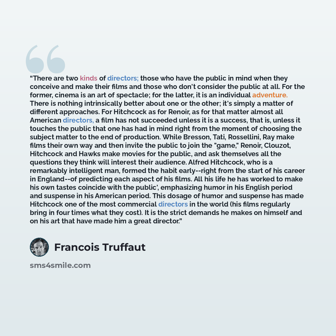 “There are two kinds of directors; those who have the public in mind when they conceive and make their films and those who don't consider the public at all. For the former, cinema is an art of spectacle; for the latter, it is an individual adventure. There is nothing intrinsically better about one…” quote by François Truffaut
