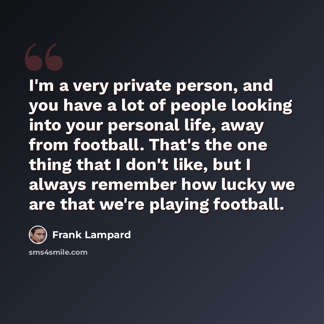 “I'm a very private person, and you have a lot of people looking into your personal life, away from football. That's the one thing that I don't like, but I always remember how lucky we are that we're playing football.” quote by Frank Lampard