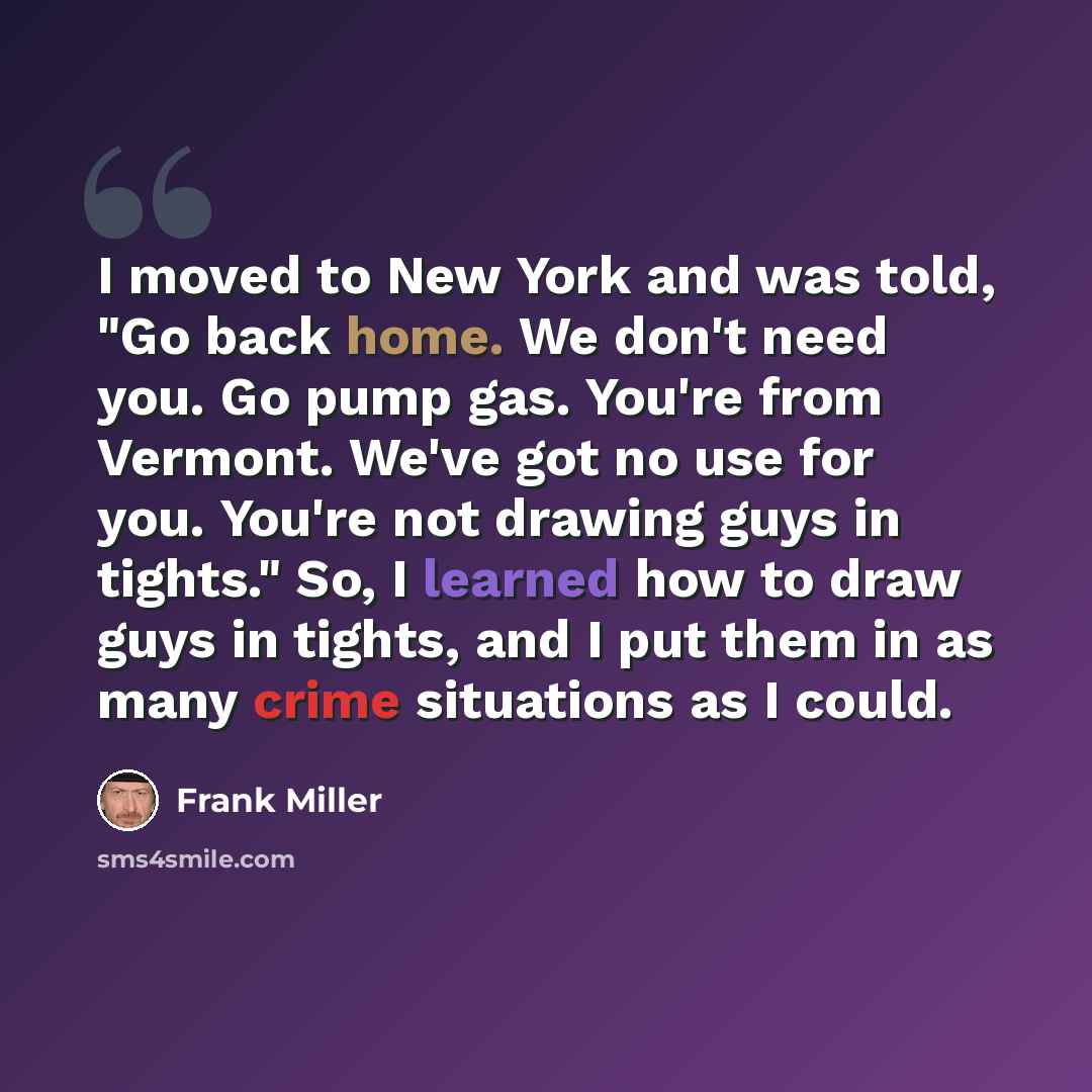 “I moved to New York and was told, "Go back home. We don't need you. Go pump gas. You're from Vermont. We've got no use for you. You're not drawing guys in tights." So, I learned how to draw guys in tights, and I put them in as many crime situations as I could.” quote by Frank Miller