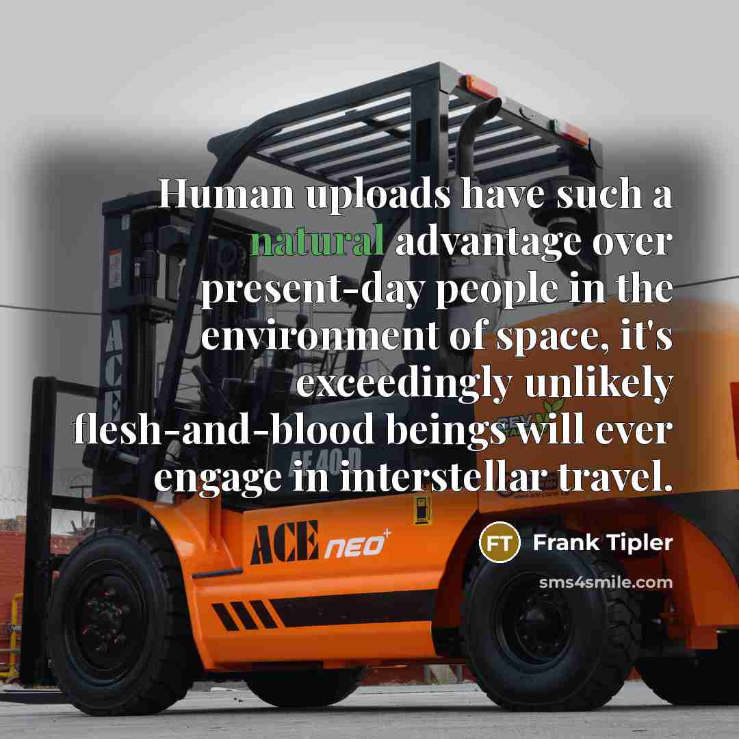 “Human uploads have such a natural advantage over present-day people in the environment of space, it's exceedingly unlikely flesh-and-blood beings will ever engage in interstellar travel.” quote by Frank Tipler