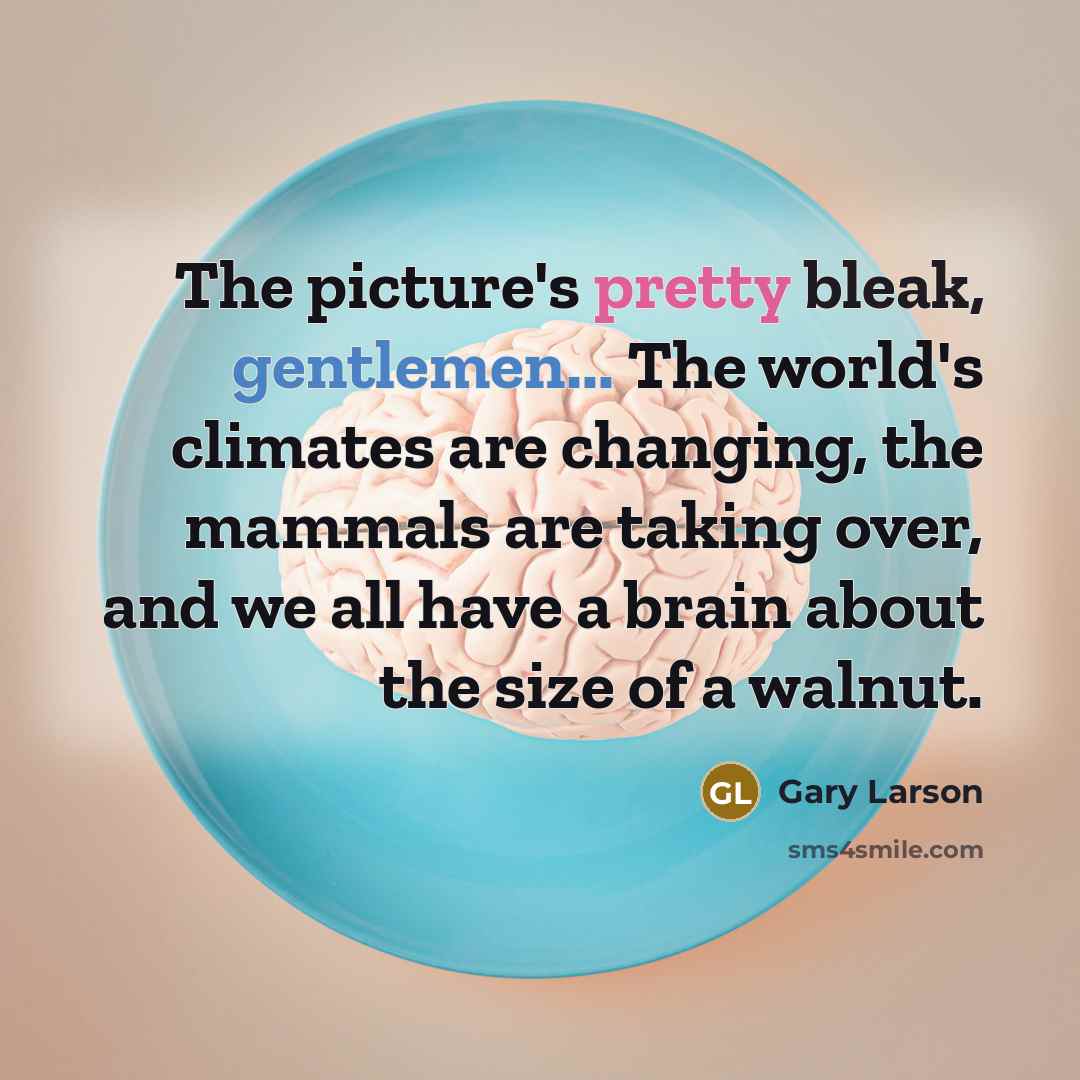 “The picture's pretty bleak, gentlemen... The world's climates are changing, the mammals are taking over, and we all have a brain about the size of a walnut.” quote by Gary Larson