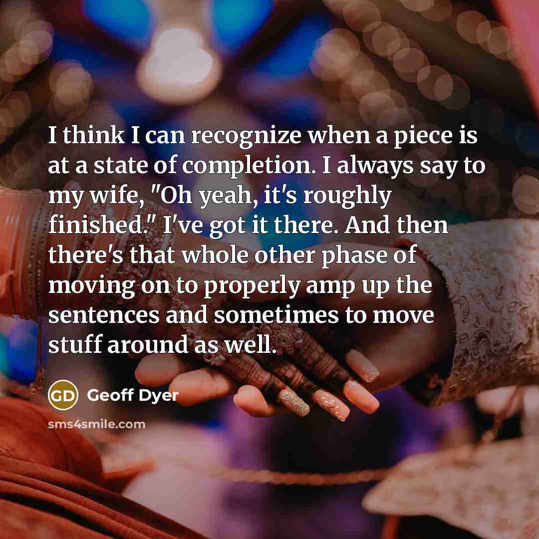 “I think I can recognize when a piece is at a state of completion. I always say to my wife, "Oh yeah, it's roughly finished." I've got it there. And then there's that whole other phase of moving on to properly amp up the sentences and sometimes to move stuff around as well.” quote by Geoff Dyer