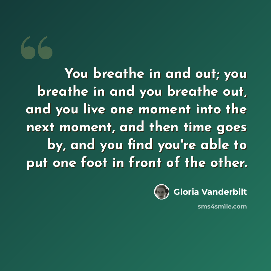 “You breathe in and out; you breathe in and you breathe out, and you live one moment into the next moment, and then time goes by, and you find you're able to put one foot in front of the other.” quote by Gloria Vanderbilt
