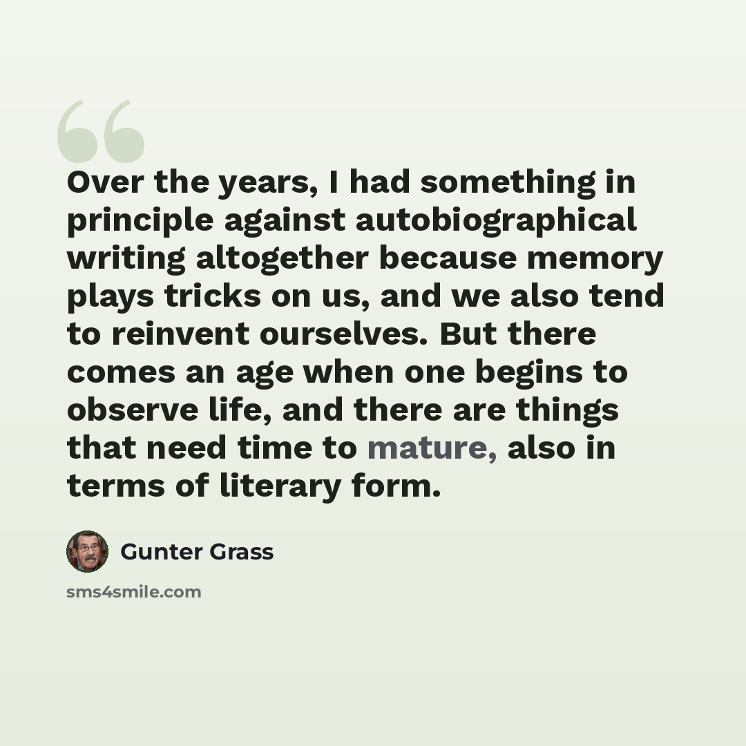 “Over the years, I had something in principle against autobiographical writing altogether because memory plays tricks on us, and we also tend to reinvent ourselves. But there comes an age when one begins to observe life, and there are things that need time to mature, also in terms of literary form.” quote by Gunter Grass