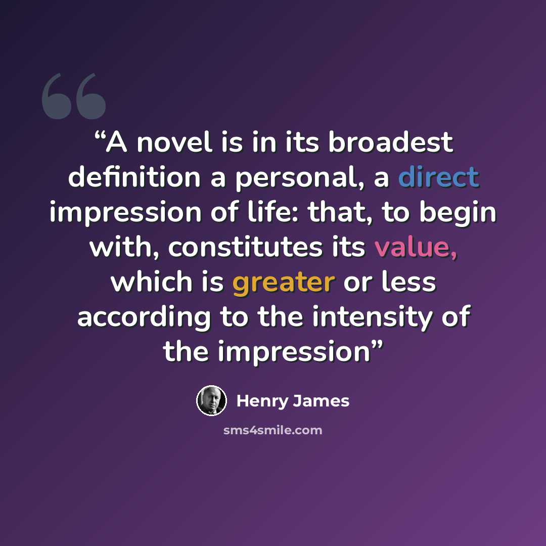 “A novel is in its broadest definition a personal, a direct impression of life: that, to begin with, constitutes its value, which is greater or less according to the intensity of the impression” quote by Henry James