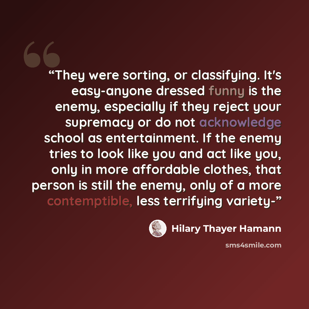 “They were sorting, or classifying. It's easy-anyone dressed funny is the enemy, especially if they reject your supremacy or do not acknowledge school as entertainment. If the enemy tries to look like you and act like you, only in more affordable clothes, that person is still the enemy, only of a…” quote by Hilary Thayer Hamann