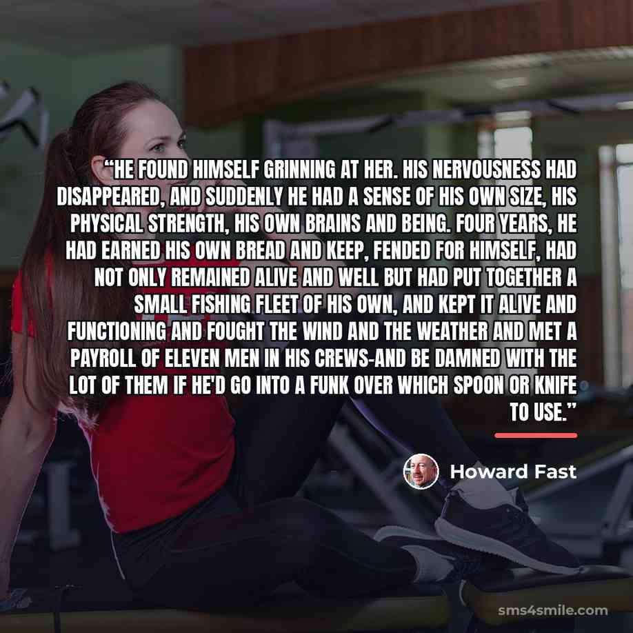 “He found himself grinning at her. His nervousness had disappeared, and suddenly he had a sense of his own size, his physical strength, his own brains and being. Four years, he had earned his own bread and keep, fended for himself, had not only remained alive and well but had put together a small…” quote by Howard Fast