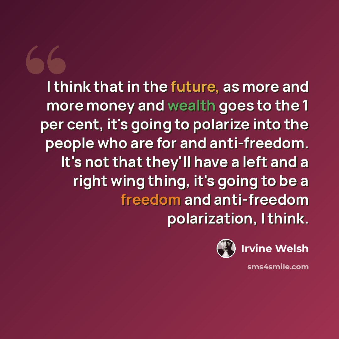 “I think that in the future, as more and more money and wealth goes to the 1 per cent, it's going to polarize into the people who are for and anti-freedom. It's not that they'll have a left and a right wing thing, it's going to be a freedom and anti-freedom polarization, I think.” quote by Irvine Welsh