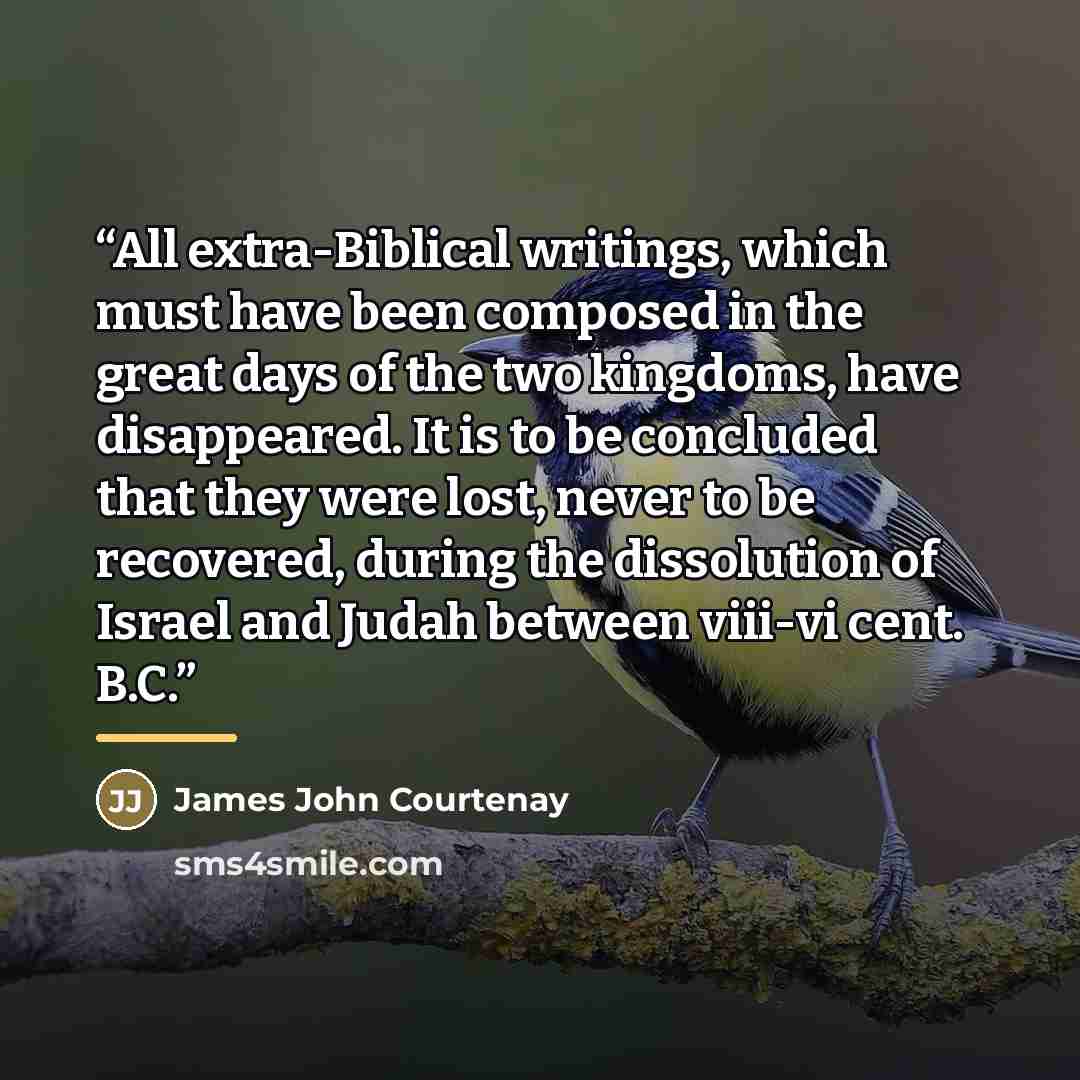 “All extra-Biblical writings, which must have been composed in the great days of the two kingdoms, have disappeared. It is to be concluded that they were lost, never to be recovered, during the dissolution of Israel and Judah between viii-vi cent. B.C.” quote by James John Courtenay