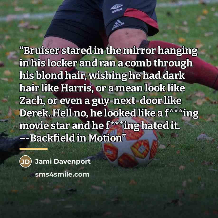 “Bruiser stared in the mirror hanging in his locker and ran a comb through his blond hair, wishing he had dark hair like Harris, or a mean look like Zach, or even a guy-next-door like Derek. Hell no, he looked like a f***ing movie star and he f***ing hated it. –-Backfield in Motion” quote by Jami Davenport