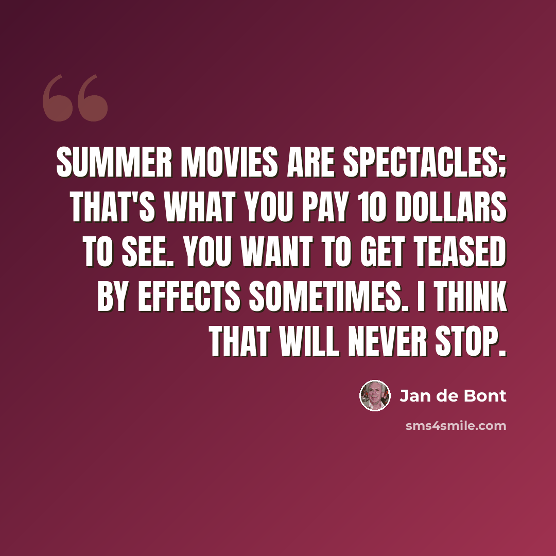 “Summer movies are spectacles; that's what you pay 10 dollars to see. You want to get teased by effects sometimes. I think that will never stop.” quote by Jan de Bont