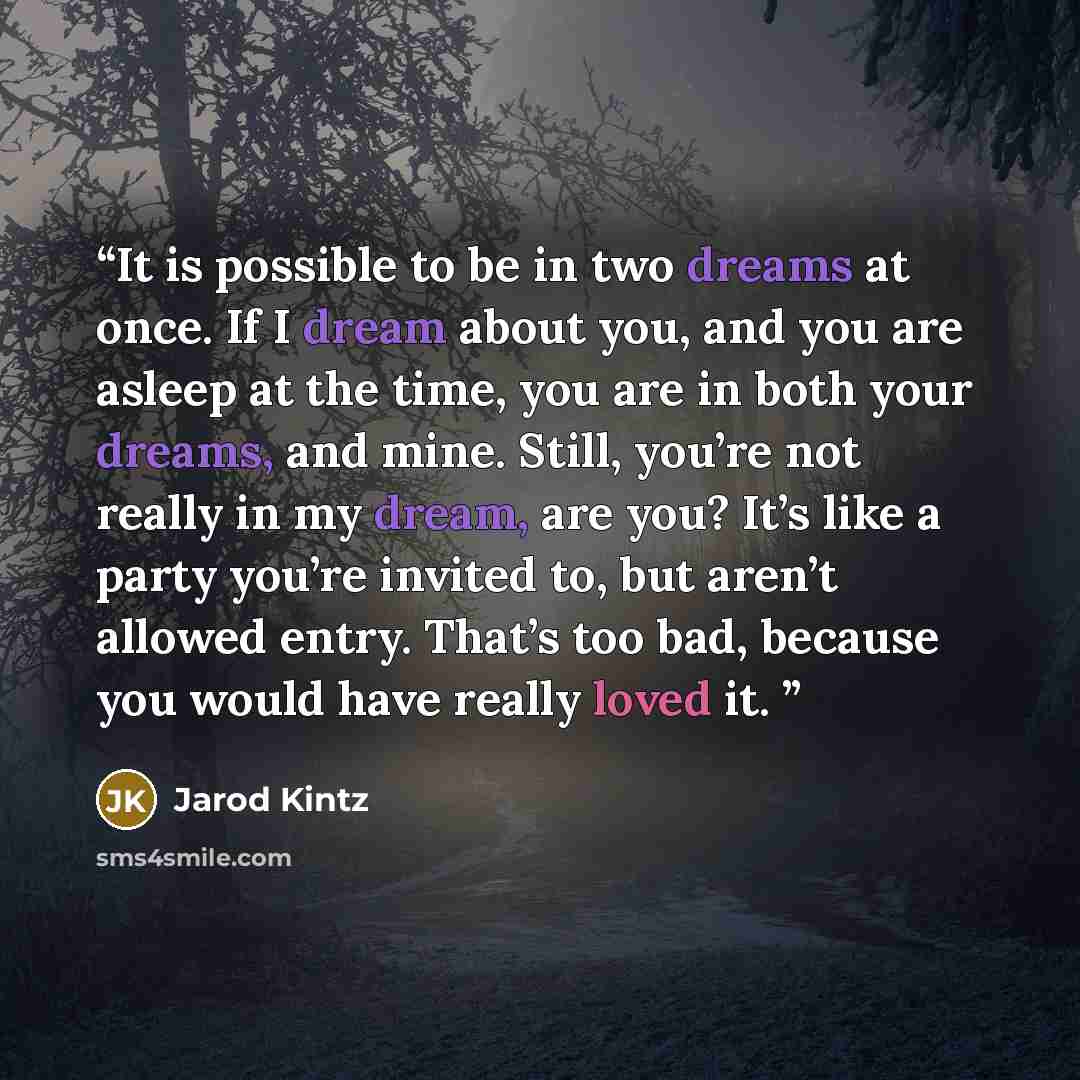 “It is possible to be in two dreams at once. If I dream about you, and you are asleep at the time, you are in both your dreams, and mine. Still, you’re not really in my dream, are you? It’s like a party you’re invited to, but aren’t allowed entry. That’s too bad, because you would have really loved…” quote by Jarod Kintz