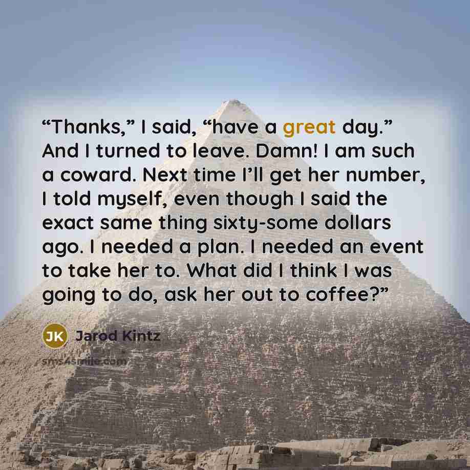 “Thanks,” I said, “have a great day.” And I turned to leave. Damn! I am such a coward. Next time I’ll get her number, I told myself, even though I said the exact same thing sixty-some dollars ago. I needed a plan. I needed an event to take her to. What did I think I was going to do, ask her out to…” quote by Jarod Kintz